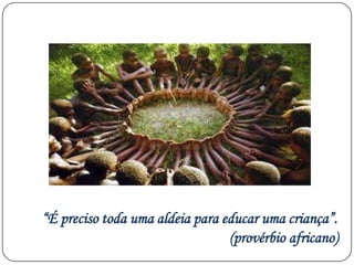“É preciso toda uma aldeia para educar uma criança”.
(provérbio africano)
 