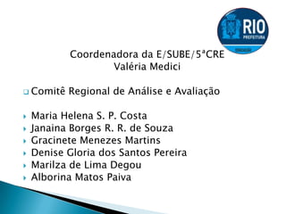 Coordenadora da E/SUBE/5ªCRE
Valéria Medici
 Comitê Regional de Análise e Avaliação
 Maria Helena S. P. Costa
 Janaina Borges R. R. de Souza
 Gracinete Menezes Martins
 Denise Gloria dos Santos Pereira
 Marilza de Lima Degou
 Alborina Matos Paiva
 