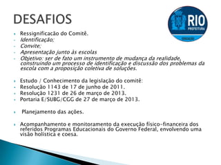  Ressignificacão do Comitê.
• Identificação;
• Convite;
• Apresentação junto às escolas
• Objetivo: ser de fato um instrumento de mudança da realidade,
construindo um processo de identificação e discussão dos problemas da
escola com a proposição coletiva de soluções.
 Estudo / Conhecimento da legislação do comitê:
 Resolução 1143 de 17 de junho de 2011.
 Resolução 1231 de 26 de março de 2013.
 Portaria E/SUBG/CGG de 27 de março de 2013.
 Planejamento das ações.
 Acompanhamento e monitoramento da execução físico-financeira dos
referidos Programas Educacionais do Governo Federal, envolvendo uma
visão holística e coesa.
 