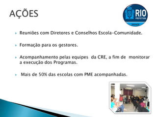  Reuniões com Diretores e Conselhos Escola-Comunidade.
 Formação para os gestores.
 Acompanhamento pelas equipes da CRE, a fim de monitorar
a execução dos Programas.
 Mais de 50% das escolas com PME acompanhadas.
 