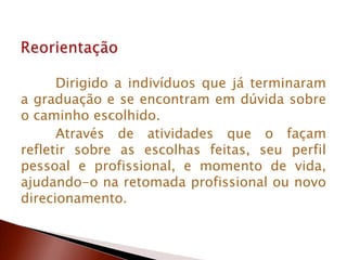 Dirigido a indivíduos que já terminaram
a graduação e se encontram em dúvida sobre
o caminho escolhido.
Através de atividades que o façam
refletir sobre as escolhas feitas, seu perfil
pessoal e profissional, e momento de vida,
ajudando-o na retomada profissional ou novo
direcionamento.
 