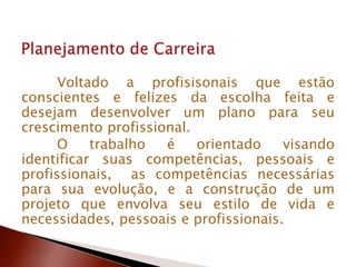 Voltado a profisisonais que estão
conscientes e felizes da escolha feita e
desejam desenvolver um plano para seu
crescimento profissional.
O trabalho é orientado visando
identificar suas competências, pessoais e
profissionais, as competências necessárias
para sua evolução, e a construção de um
projeto que envolva seu estilo de vida e
necessidades, pessoais e profissionais.
 