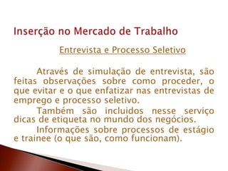 Entrevista e Processo Seletivo
Através de simulação de entrevista, são
feitas observações sobre como proceder, o
que evitar e o que enfatizar nas entrevistas de
emprego e processo seletivo.
Também são incluidos nesse serviço
dicas de etiqueta no mundo dos negócios.
Informações sobre processos de estágio
e trainee (o que são, como funcionam).
 