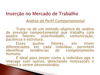 Análise de Perfil Comportamental
Trata-se de um método objetivo de análise
de previsão comportamental que trabalha com
quatro fatores: assertividade, comunicação,
paciência e estrutura.
Esses quatro fatores, em níveis
diferenciados em cada indivíduo, permitem
identificar tendências de comportamento
humano.
É ideal para prever como o indivíduo age e
interage com outros, detectando motivações e
pontos a serem desenvolvidos.
 