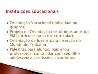  Orientação Vocacional (individual ou
grupos);
 Projeto de Orientação nos últimos anos do
EM (curricular ou extra-curricular);
 Orientação de Jovens para Inserção no
Mundo do Trabalho;
 Palestras para alunos, pais e/ou
professores: como lidar com seu filho
adolescente; profissões e carreiras.
 