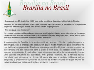 - Inaugurada em 21 de abril de 1960, pelo então presidente Juscelino Kubitschek de Oliveira.
- Brasília é a terceira capital do Brasil, após Salvador e Rio de Janeiro. A transferência dos principais
órgãos da administração federal para a nova capital foi progressiva.
- Por que ouve essa mudança?
No começo ninguém sabia qual era o interesse e até hoje há dúvidas sobre tal mudança. Umas das
respostas mais simples esclarecidas é que a mudança foi para a segurança da capital, sendo mais
afastada do território litorâneo mais difícil torna a invasão.
A construção de Brasília tinha muitas criticas, apenas 12% da população queria a
construção. Mas a propaganda possuiu um papel muito importante para influenciar na
mentalidade da população. Realizaram propagandas ideológicas, convencendo-os de
que Brasília iria ser fantástica para o Brasil e com isso, as pessoas começaram a
aprovar a construção. A partir disso, conclui-se que os meios de comunicação tiveram
uma grande influência na sociedade. Um grande exemplo, foi a famosa revista
manchete que circulava na época. O povo via que a revista publicava artigos
elogiando o presidente e apoiando os planos de mudar a capital de lugar. Muitos se
deixaram levar por estas publicações, apoiando o governo.
 