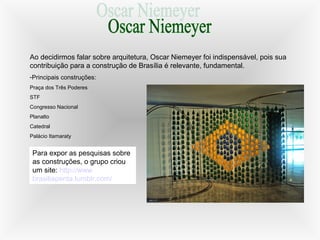 Ao decidirmos falar sobre arquitetura, Oscar Niemeyer foi indispensável, pois sua
contribuição para a construção de Brasília é relevante, fundamental.
-Principais construções:
Praça dos Três Poderes
STF
Congresso Nacional
Planalto
Catedral
Palácio Itamaraty
Para expor as pesquisas sobre
as construções, o grupo criou
um site: http://www.
brasiliapenta.tumblr.com/
 