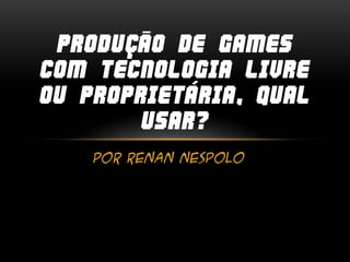 Por Renan Nespolo
PRODUÇÃO DE GAMES
COM TECNOLOGIA LIVRE
OU PROPRIETÁRIA, QUAL
USAR?
 