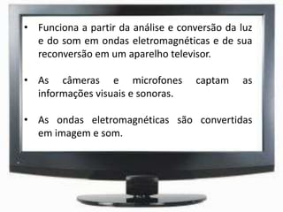 • Funciona a partir da análise e conversão da luz
e do som em ondas eletromagnéticas e de sua
reconversão em um aparelho televisor.
• As câmeras e microfones captam as
informações visuais e sonoras.
• As ondas eletromagnéticas são convertidas
em imagem e som.
 