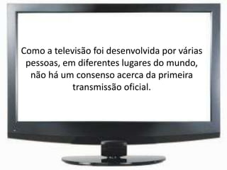 Como a televisão foi desenvolvida por várias
pessoas, em diferentes lugares do mundo,
não há um consenso acerca da primeira
transmissão oficial.
 