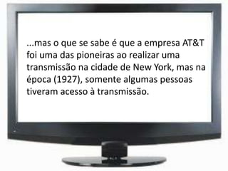 ...mas o que se sabe é que a empresa AT&T
foi uma das pioneiras ao realizar uma
transmissão na cidade de New York, mas na
época (1927), somente algumas pessoas
tiveram acesso à transmissão.
 
