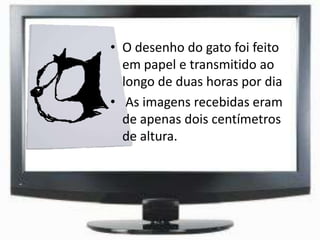 • O desenho do gato foi feito
em papel e transmitido ao
longo de duas horas por dia
• As imagens recebidas eram
de apenas dois centímetros
de altura.
 
