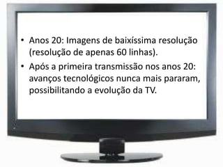 • Anos 20: Imagens de baixíssima resolução
(resolução de apenas 60 linhas).
• Após a primeira transmissão nos anos 20:
avanços tecnológicos nunca mais pararam,
possibilitando a evolução da TV.
 