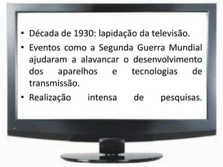 • Década de 1930: lapidação da televisão.
• Eventos como a Segunda Guerra Mundial
ajudaram a alavancar o desenvolvimento
dos aparelhos e tecnologias de
transmissão.
• Realização intensa de pesquisas.
 