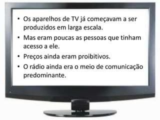 • Os aparelhos de TV já começavam a ser
produzidos em larga escala.
• Mas eram poucas as pessoas que tinham
acesso a ele.
• Preços ainda eram proibitivos.
• O rádio ainda era o meio de comunicação
predominante.
 