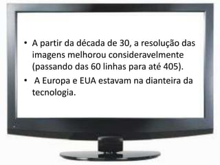 • A partir da década de 30, a resolução das
imagens melhorou consideravelmente
(passando das 60 linhas para até 405).
• A Europa e EUA estavam na dianteira da
tecnologia.
 