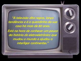 “A televisão dita regras, lança
tendências e é a queridinha da sua
casa há mais de 80 anos.
Está na hora de conhecer um pouco
da história do eletroeletrônico que
mudou o mundo e ajudou a
interligar continentes.”
 