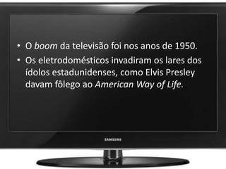• O boom da televisão foi nos anos de 1950.
• Os eletrodomésticos invadiram os lares dos
ídolos estadunidenses, como Elvis Presley
davam fôlego ao American Way of Life.
 