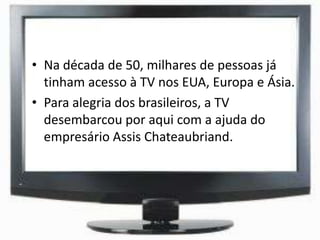 • Na década de 50, milhares de pessoas já
tinham acesso à TV nos EUA, Europa e Ásia.
• Para alegria dos brasileiros, a TV
desembarcou por aqui com a ajuda do
empresário Assis Chateaubriand.
 