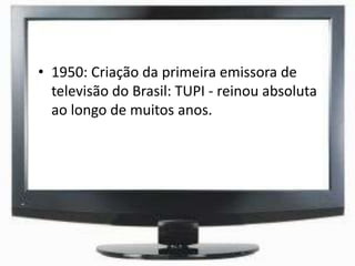 • 1950: Criação da primeira emissora de
televisão do Brasil: TUPI - reinou absoluta
ao longo de muitos anos.
 