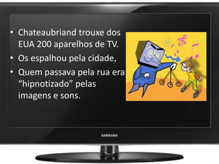 • Chateaubriand trouxe dos
EUA 200 aparelhos de TV.
• Os espalhou pela cidade,
• Quem passava pela rua era
“hipnotizado” pelas
imagens e sons.
 