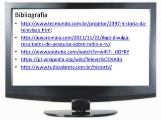 Bibliografia
• http://www.tecmundo.com.br/projetor/2397-historia-da-
televisao.htm;
• http://auvaromaia.com/2011/11/22/ibge-divulga-
resultados-de-pesquisa-sobre-radio-e-tv/
• http://www.youtube.com/watch?v=w4t7-_dOFKY
• https://pt.wikipedia.org/wiki/Televis%C3%A3o
• http://www.tudosobretv.com.br/histortv/
 