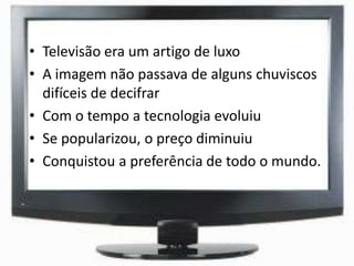• Televisão era um artigo de luxo
• A imagem não passava de alguns chuviscos
difíceis de decifrar
• Com o tempo a tecnologia evoluiu
• Se popularizou, o preço diminuiu
• Conquistou a preferência de todo o mundo.
 