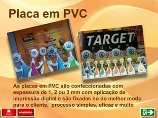 As placas em PVC são confeccionadas com
espessura de 1, 2 ou 3 mm com aplicação de
impressão digital e são fixadas no do melhor modo
para o cliente, processo simples, eficaz e muito
rápido.
Placa em PVC
PORTIFÓLIO
 