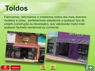 Toldos
PORTIFÓLIO
Fabricamos, reformamos e instalamos toldos dos mais diversos
modelos e cores, perfeitamente adaptáveis a qualquer tipo de
projeto (construção ou decoração), que valorizarão muito mais
qualquer fachada residencial ou comercial.
 