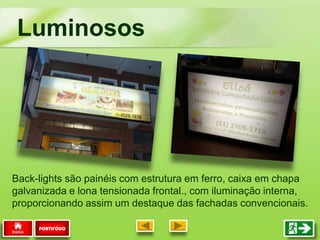 Luminosos
PORTIFÓLIO
Back-lights são painéis com estrutura em ferro, caixa em chapa
galvanizada e lona tensionada frontal., com iluminação interna,
proporcionando assim um destaque das fachadas convencionais.
 