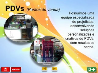 Possuímos uma
equipe especializada
de projetistas,
desenvolvendo
soluções
personalizadas e
criativas de PDVs,
com resultados
certos.
PDVs (Pontos de venda)
PORTIFÓLIO
 