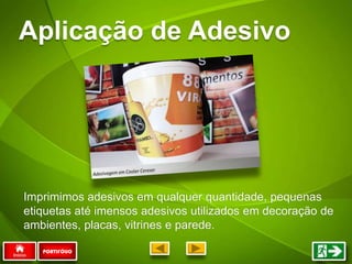 Aplicação de Adesivo
PORTIFÓLIO
Imprimimos adesivos em qualquer quantidade, pequenas
etiquetas até imensos adesivos utilizados em decoração de
ambientes, placas, vitrines e parede.
 