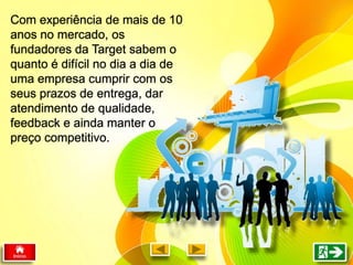 Com experiência de mais de 10
anos no mercado, os
fundadores da Target sabem o
quanto é difícil no dia a dia de
uma empresa cumprir com os
seus prazos de entrega, dar
atendimento de qualidade,
feedback e ainda manter o
preço competitivo.
 