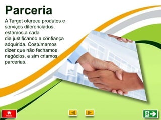 Parceria
A Target oferece produtos e
serviços diferenciados,
estamos a cada
dia justificando a confiança
adquirida. Costumamos
dizer que não fechamos
negócios, e sim criamos
parcerias.
 