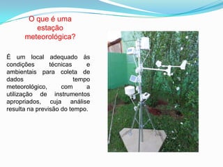 O que é uma
estação
meteorológica?
É um local adequado às
condições técnicas e
ambientais para coleta de
dados tempo
meteorológico, com a
utilização de instrumentos
apropriados, cuja análise
resulta na previsão do tempo.
 