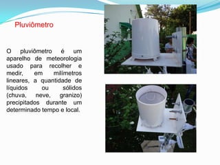Pluviômetro
O pluviômetro é um
aparelho de meteorologia
usado para recolher e
medir, em milímetros
lineares, a quantidade de
líquidos ou sólidos
(chuva, neve, granizo)
precipitados durante um
determinado tempo e local.
 
