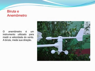 Biruta e
Anemômetro
O anemômetro é um
instrumento utilizado para
medir a velocidade do vento.
A biruta, mede sua direção.
 