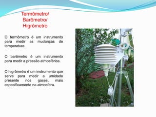 Termômetro/
Barômetro/
Higrômetro
O termômetro é um instrumento
para medir as mudanças de
temperatura.
O barômetro é um instrumento
para medir a pressão atmosférica.
O higrômetro é um instrumento que
serve para medir a umidade
presente nos gases, mais
especificamente na atmosfera.
 