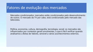 Mercados condicionados: mercados estão condicionados pelo desenvolvimento
de outros. O mercado da TV por cabo, está condicionado pelo mercado das
televisões.
Política, economia, cultura, demografia, tecnologia, social: os mercados são
influenciados por contextos gerais envolventes, o que é fácil verificar quando
analisamos a Bolsa de Valores, sensível a vários acontecimentos externos.
Fatores de evolução dos mercados
 