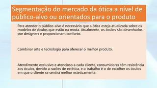 Segmentação do mercado da ótica a nível de
público-alvo ou orientados para o produto
Para atender o público-alvo é necessário que a ótica esteja atualizada sobre os
modelos de óculos que estão na moda. Atualmente, os óculos são desenhados
por designers e proporcionam conforto.
Combinar arte e tecnologia para oferecer o melhor produto.
Atendimento exclusivo e atencioso a cada cliente, consumidores têm resistência
aos óculos, devido a razões de estética, e o trabalho é o de escolher os óculos
em que o cliente se sentirá melhor esteticamente.
 