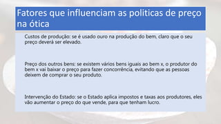 Fatores que influenciam as politicas de preço
na ótica
Custos de produção: se é usado ouro na produção do bem, claro que o seu
preço deverá ser elevado.
Preço dos outros bens: se existem vários bens iguais ao bem x, o produtor do
bem x vai baixar o preço para fazer concorrência, evitando que as pessoas
deixem de comprar o seu produto.
Intervenção do Estado: se o Estado aplica impostos e taxas aos produtores, eles
vão aumentar o preço do que vende, para que tenham lucro.
 