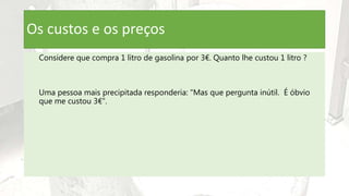 Os custos e os preços
Considere que compra 1 litro de gasolina por 3€. Quanto lhe custou 1 litro ?
Uma pessoa mais precipitada responderia: "Mas que pergunta inútil. É óbvio
que me custou 3€".
 