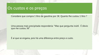Os custos e os preços
Considere que compra 1 litro de gasolina por 3€. Quanto lhe custou 1 litro ?
Uma pessoa mais precipitada responderia: "Mas que pergunta inútil. É óbvio
que me custou 3€".
É aí que se engana, pois há uma diferença entre preço e custo.
 
