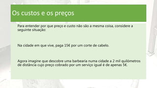Os custos e os preços
Para entender por que preço e custo não são a mesma coisa, considere a
seguinte situação:
Na cidade em que vive, paga 15€ por um corte de cabelo.
Agora imagine que descobre uma barbearia numa cidade a 2 mil quilómetros
de distância cujo preço cobrado por um serviço igual é de apenas 5€.
 