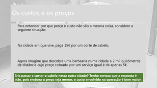 Os custos e os preços
Para entender por que preço e custo não são a mesma coisa, considere a
seguinte situação:
Na cidade em que vive, paga 15€ por um corte de cabelo.
Agora imagine que descobre uma barbearia numa cidade a 2 mil quilómetros
de distância cujo preço cobrado por um serviço igual é de apenas 5€.
Iria passar a cortar o cabelo nessa outra cidade? Tenho certeza que a resposta é
não, pois embora o preço seja menor, o custo envolvido na operação é bem maior.
 