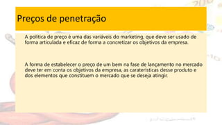 Preços de penetração
A política de preço é uma das variáveis do marketing, que deve ser usado de
forma articulada e eficaz de forma a concretizar os objetivos da empresa.
A forma de estabelecer o preço de um bem na fase de lançamento no mercado
deve ter em conta os objetivos da empresa, as caraterísticas desse produto e
dos elementos que constituem o mercado que se deseja atingir.
 