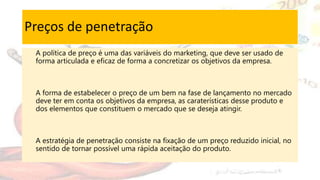 Preços de penetração
A política de preço é uma das variáveis do marketing, que deve ser usado de
forma articulada e eficaz de forma a concretizar os objetivos da empresa.
A forma de estabelecer o preço de um bem na fase de lançamento no mercado
deve ter em conta os objetivos da empresa, as caraterísticas desse produto e
dos elementos que constituem o mercado que se deseja atingir.
A estratégia de penetração consiste na fixação de um preço reduzido inicial, no
sentido de tornar possível uma rápida aceitação do produto.
 