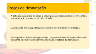 Preços de desnatação
A definição da política de preço a seguir para um produto deve ter em conta a
sua localização em termos de ciclo de vida.
Quando está em causa o lançamento de um novo produto no mercado.
E esse produto é visto pelos potenciais compradores com inovador, é bastante
frequente as empresas utilizarem a chamada estratégia de desnatação.
 