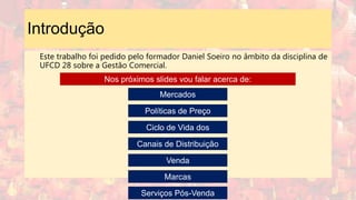 Introdução
Este trabalho foi pedido pelo formador Daniel Soeiro no âmbito da disciplina de
UFCD 28 sobre a Gestão Comercial.
Mercados
Políticas de Preço
Ciclo de Vida dos
Produtos
Canais de Distribuição
Venda
Marcas
Serviços Pós-Venda
Nos próximos slides vou falar acerca de:
 