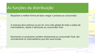 As funções da distribuição
Respeitam a melhor forma de fazer chegar o produto ao consumidor.
A empresa deve esforçar-se por ter uma visão global de toda a cadeia de
intermediários, desde o fabricante ao consumidor final.
Raramente os produtores vendem diretamente ao consumidor final, são
normalmente os intermediários que têm essa função.
 